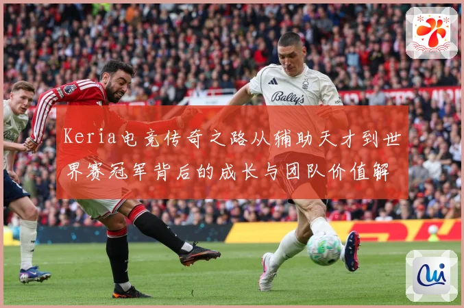 Keria电竞传奇之路从辅助天才到世界赛冠军背后的成长与团队价值解析