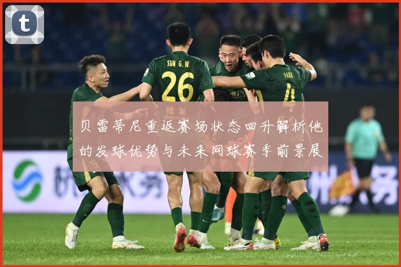 贝雷蒂尼重返赛场状态回升解析他的发球优势与未来网球赛季前景展望