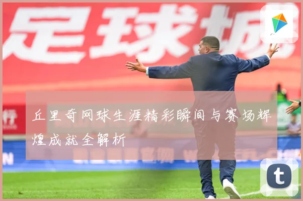 丘里奇网球生涯精彩瞬间与赛场辉煌成就全解析