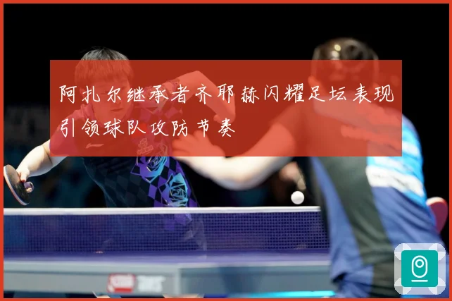 阿扎尔继承者齐耶赫闪耀足坛表现引领球队攻防节奏