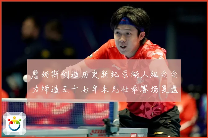 詹姆斯创造历史新纪录湖人组合合力缔造五十七年未见壮举赛场复盘