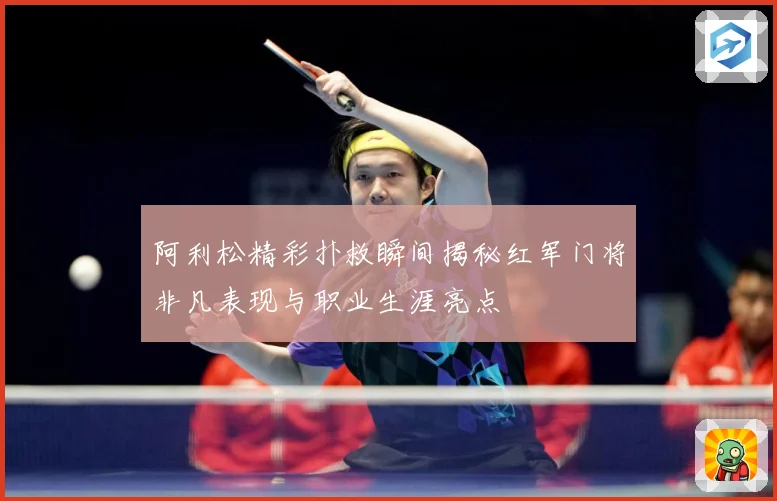 阿利松精彩扑救瞬间揭秘红军门将非凡表现与职业生涯亮点