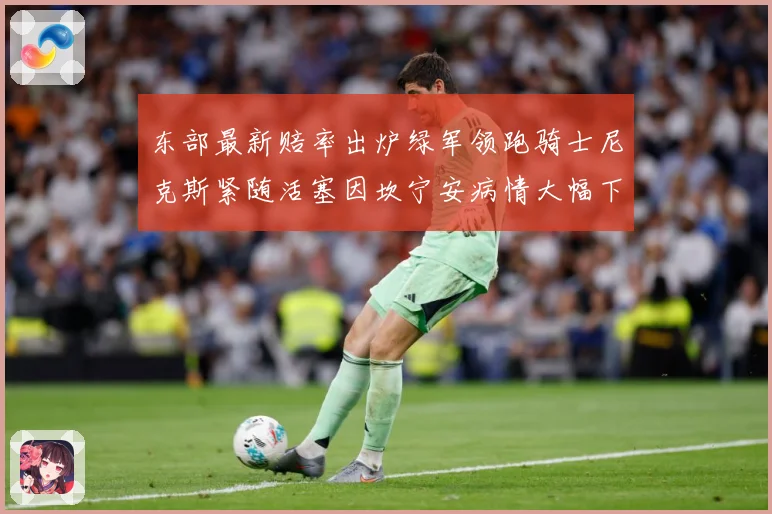 东部最新赔率出炉绿军领跑骑士尼克斯紧随活塞因坎宁安病情大幅下赛场复盘