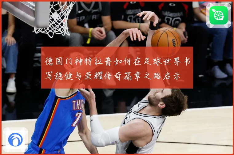 德国门神特拉普如何在足球世界书写稳健与荣耀传奇篇章之路启示
