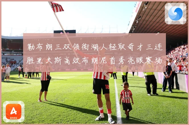 勒布朗三双领衔湖人轻取奇才三连胜里夫斯高效布朗尼首秀亮眼赛场复盘