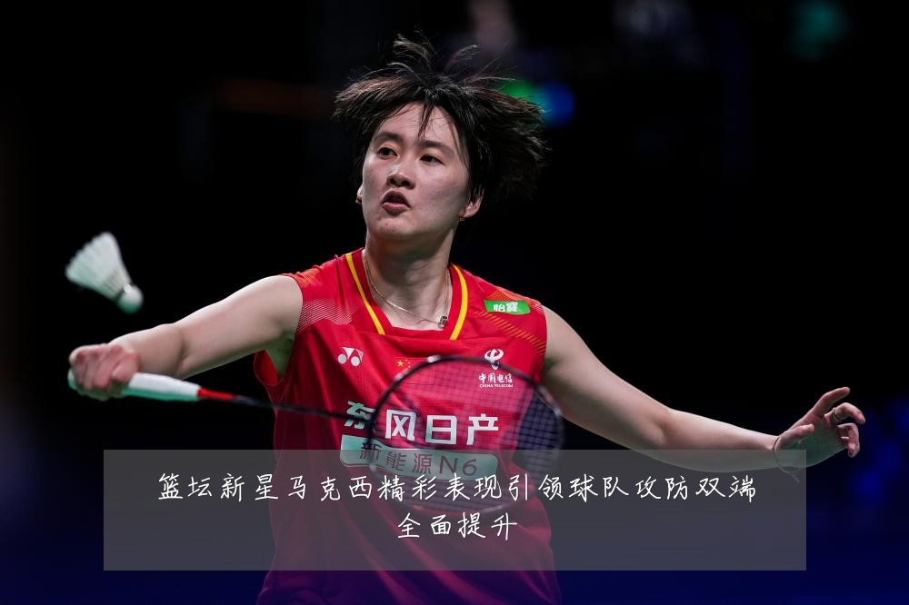 篮坛新星马克西精彩表现引领球队攻防双端全面提升